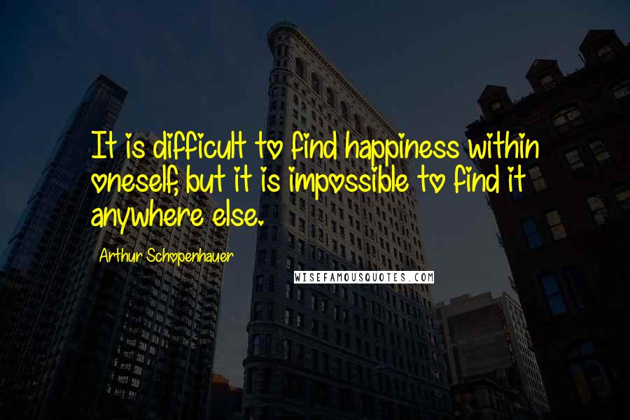 Arthur Schopenhauer Quotes: It is difficult to find happiness within oneself, but it is impossible to find it anywhere else.