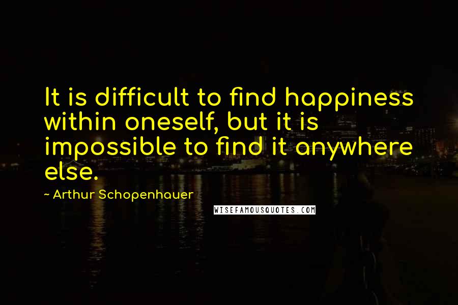 Arthur Schopenhauer Quotes: It is difficult to find happiness within oneself, but it is impossible to find it anywhere else.