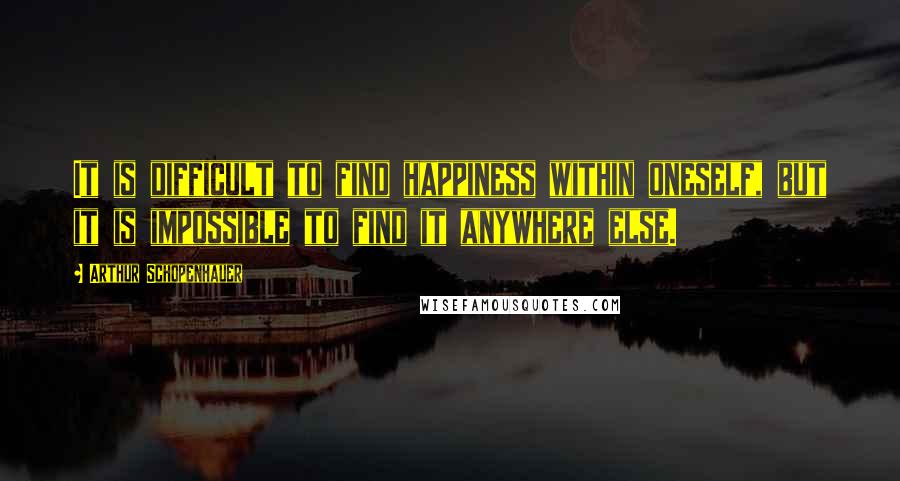 Arthur Schopenhauer Quotes: It is difficult to find happiness within oneself, but it is impossible to find it anywhere else.