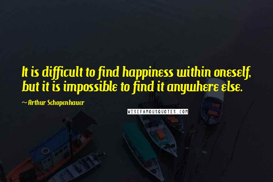 Arthur Schopenhauer Quotes: It is difficult to find happiness within oneself, but it is impossible to find it anywhere else.