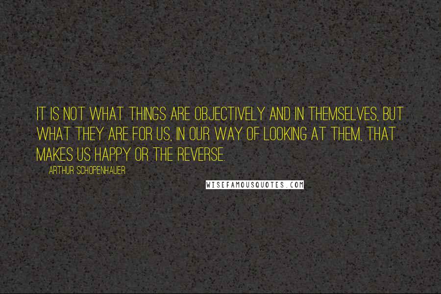 Arthur Schopenhauer Quotes: It is not what things are objectively and in themselves, but what they are for us, in our way of looking at them, that makes us happy or the reverse.