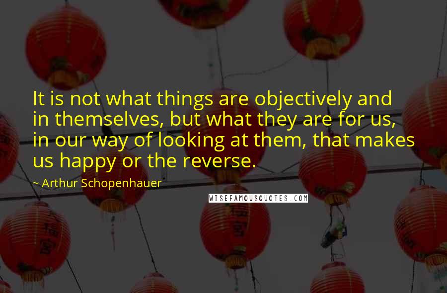 Arthur Schopenhauer Quotes: It is not what things are objectively and in themselves, but what they are for us, in our way of looking at them, that makes us happy or the reverse.