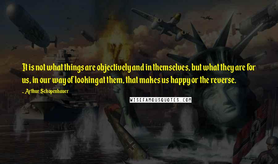 Arthur Schopenhauer Quotes: It is not what things are objectively and in themselves, but what they are for us, in our way of looking at them, that makes us happy or the reverse.