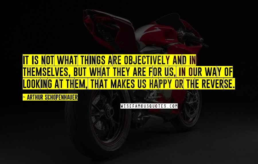 Arthur Schopenhauer Quotes: It is not what things are objectively and in themselves, but what they are for us, in our way of looking at them, that makes us happy or the reverse.