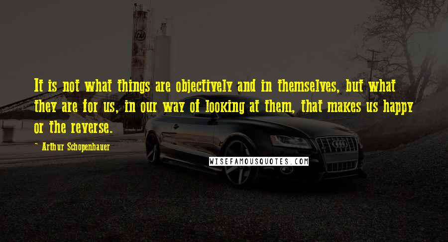 Arthur Schopenhauer Quotes: It is not what things are objectively and in themselves, but what they are for us, in our way of looking at them, that makes us happy or the reverse.