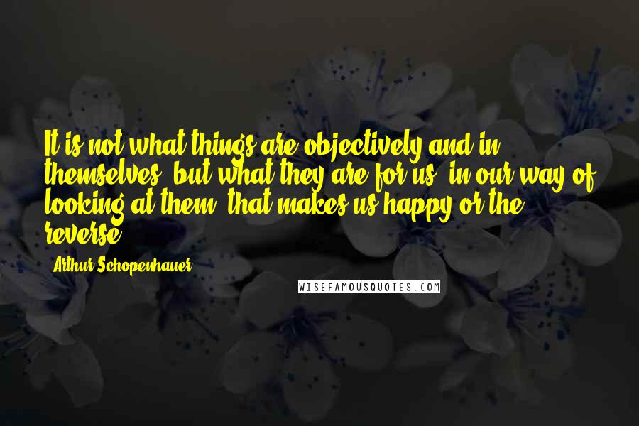 Arthur Schopenhauer Quotes: It is not what things are objectively and in themselves, but what they are for us, in our way of looking at them, that makes us happy or the reverse.