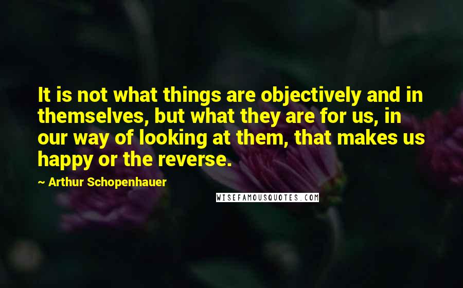 Arthur Schopenhauer Quotes: It is not what things are objectively and in themselves, but what they are for us, in our way of looking at them, that makes us happy or the reverse.