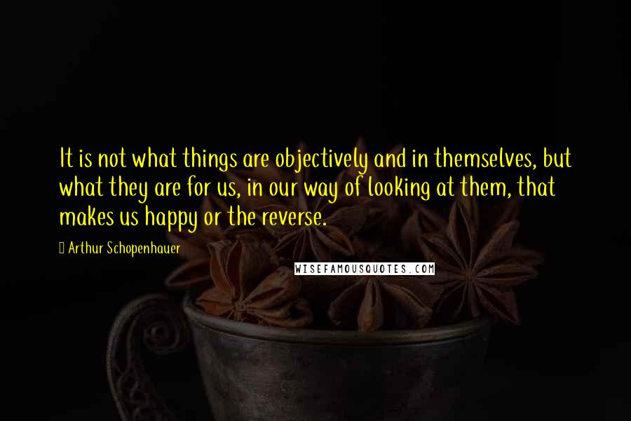 Arthur Schopenhauer Quotes: It is not what things are objectively and in themselves, but what they are for us, in our way of looking at them, that makes us happy or the reverse.