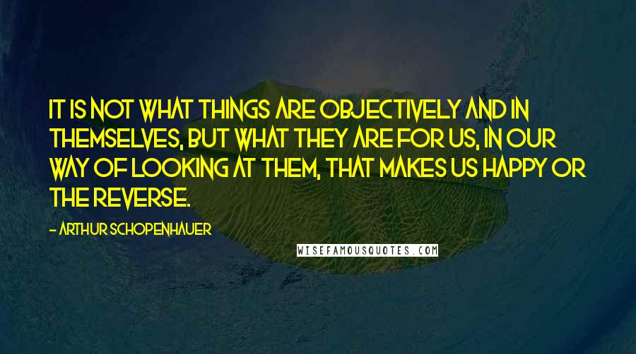 Arthur Schopenhauer Quotes: It is not what things are objectively and in themselves, but what they are for us, in our way of looking at them, that makes us happy or the reverse.
