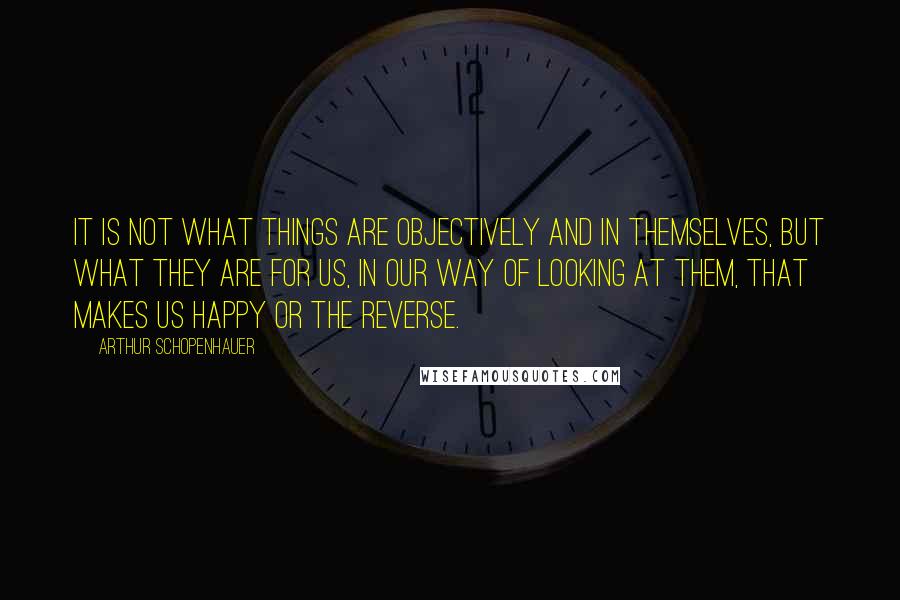 Arthur Schopenhauer Quotes: It is not what things are objectively and in themselves, but what they are for us, in our way of looking at them, that makes us happy or the reverse.
