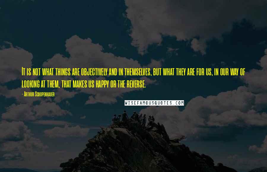 Arthur Schopenhauer Quotes: It is not what things are objectively and in themselves, but what they are for us, in our way of looking at them, that makes us happy or the reverse.
