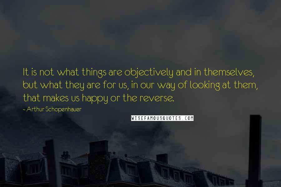 Arthur Schopenhauer Quotes: It is not what things are objectively and in themselves, but what they are for us, in our way of looking at them, that makes us happy or the reverse.