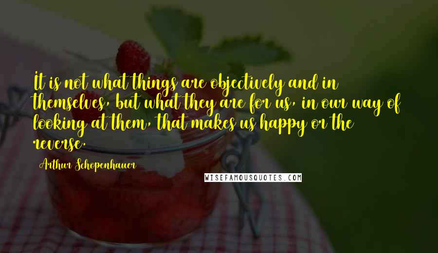 Arthur Schopenhauer Quotes: It is not what things are objectively and in themselves, but what they are for us, in our way of looking at them, that makes us happy or the reverse.