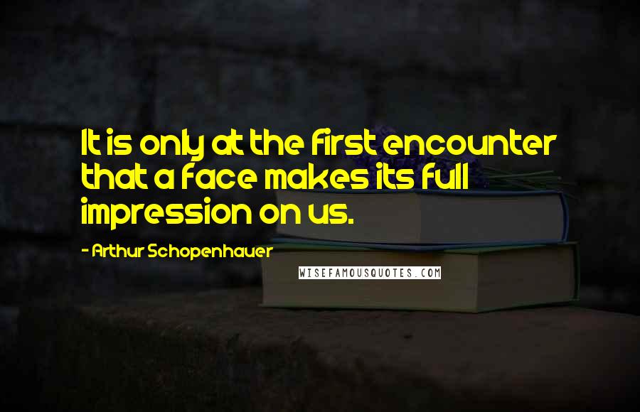 Arthur Schopenhauer Quotes: It is only at the first encounter that a face makes its full impression on us.