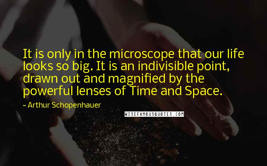 Arthur Schopenhauer Quotes: It is only in the microscope that our life looks so big. It is an indivisible point, drawn out and magnified by the powerful lenses of Time and Space.