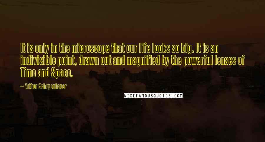 Arthur Schopenhauer Quotes: It is only in the microscope that our life looks so big. It is an indivisible point, drawn out and magnified by the powerful lenses of Time and Space.