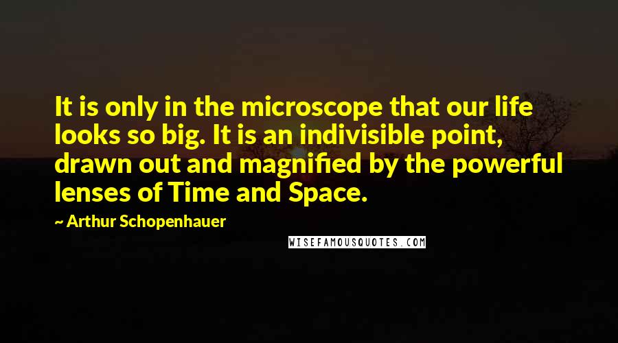 Arthur Schopenhauer Quotes: It is only in the microscope that our life looks so big. It is an indivisible point, drawn out and magnified by the powerful lenses of Time and Space.
