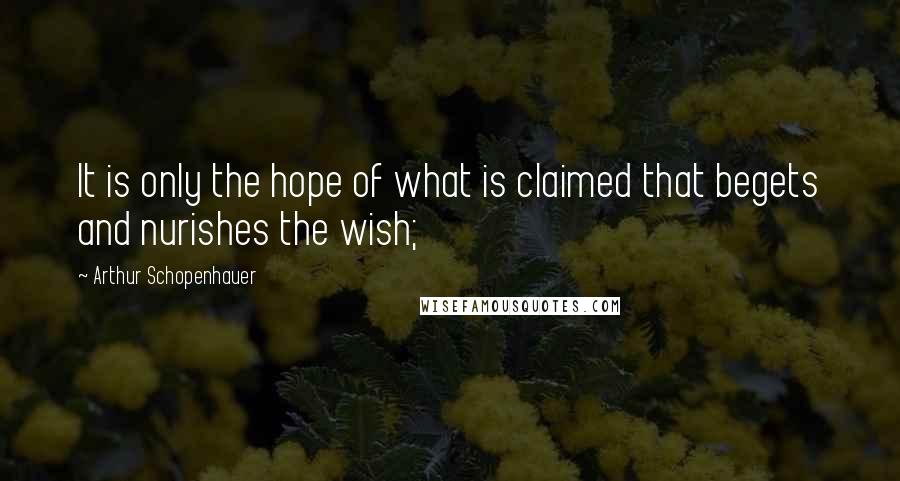 Arthur Schopenhauer Quotes: It is only the hope of what is claimed that begets and nurishes the wish;