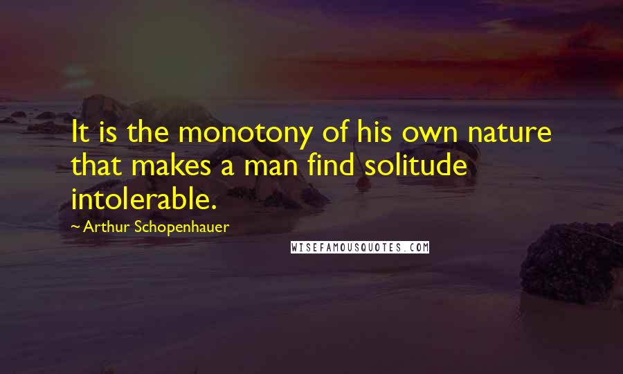 Arthur Schopenhauer Quotes: It is the monotony of his own nature that makes a man find solitude intolerable.