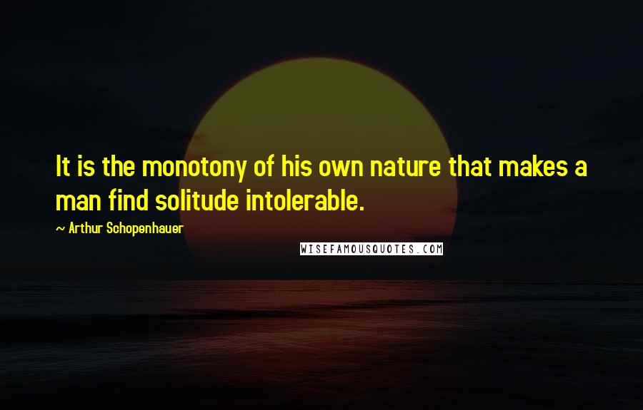 Arthur Schopenhauer Quotes: It is the monotony of his own nature that makes a man find solitude intolerable.