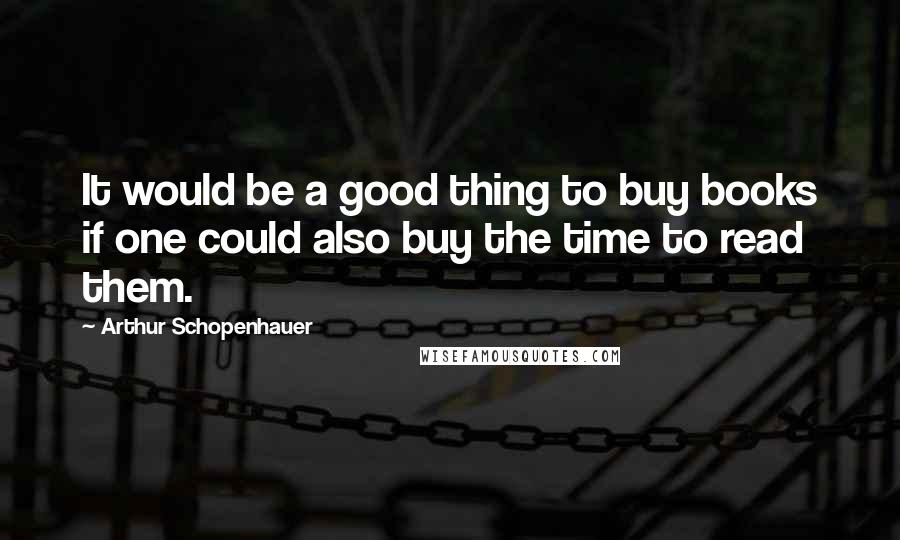 Arthur Schopenhauer Quotes: It would be a good thing to buy books if one could also buy the time to read them.