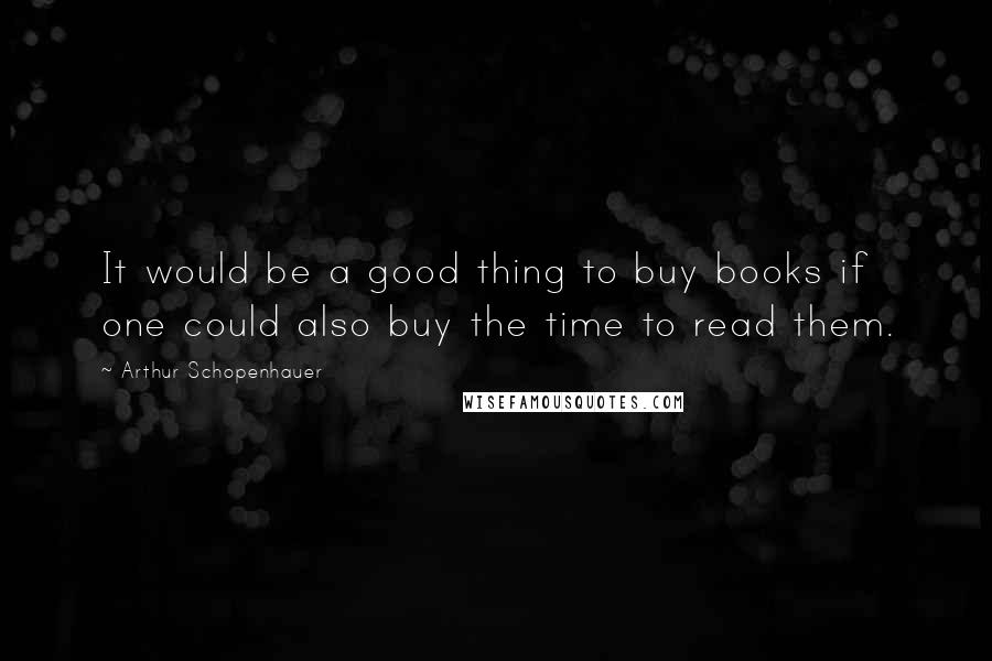 Arthur Schopenhauer Quotes: It would be a good thing to buy books if one could also buy the time to read them.