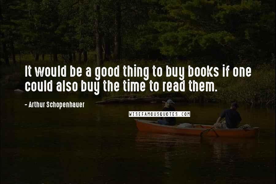 Arthur Schopenhauer Quotes: It would be a good thing to buy books if one could also buy the time to read them.
