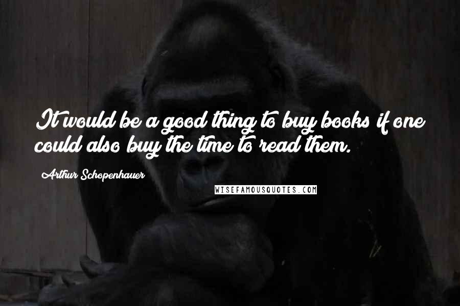 Arthur Schopenhauer Quotes: It would be a good thing to buy books if one could also buy the time to read them.