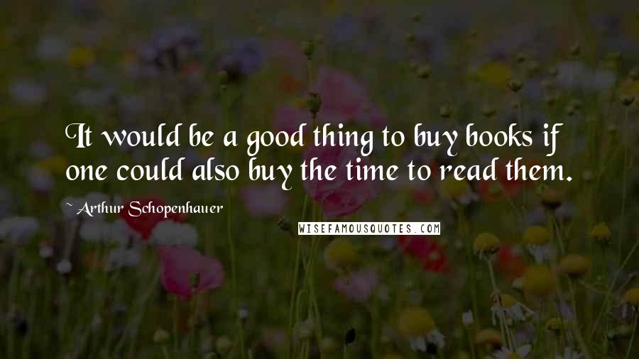 Arthur Schopenhauer Quotes: It would be a good thing to buy books if one could also buy the time to read them.