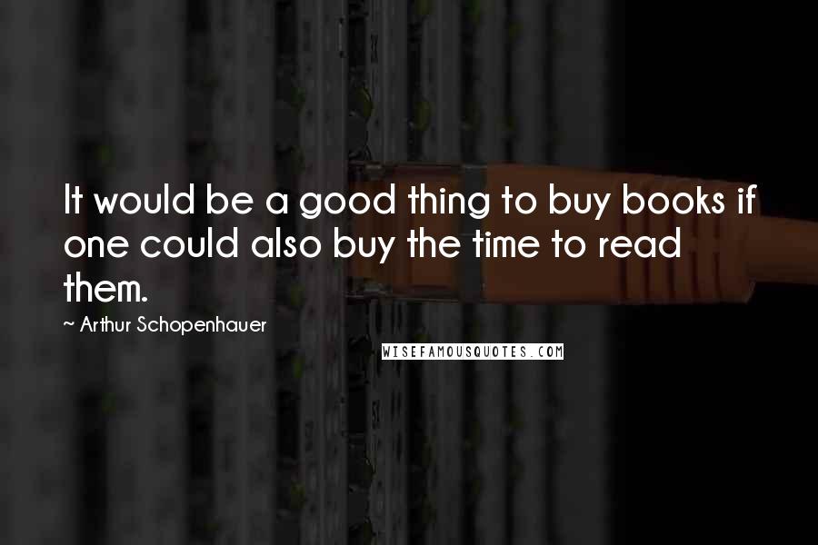 Arthur Schopenhauer Quotes: It would be a good thing to buy books if one could also buy the time to read them.