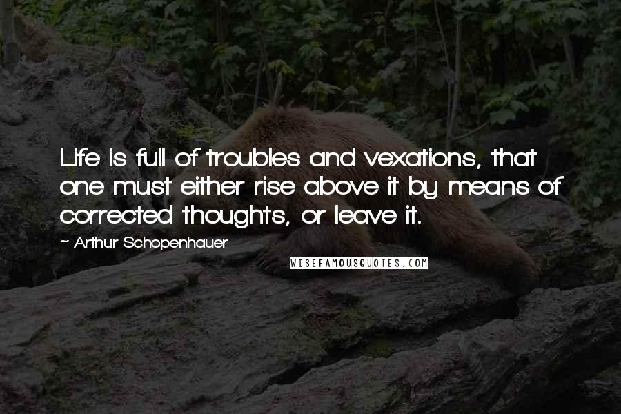 Arthur Schopenhauer Quotes: Life is full of troubles and vexations, that one must either rise above it by means of corrected thoughts, or leave it.