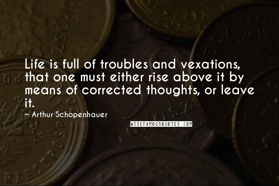 Arthur Schopenhauer Quotes: Life is full of troubles and vexations, that one must either rise above it by means of corrected thoughts, or leave it.