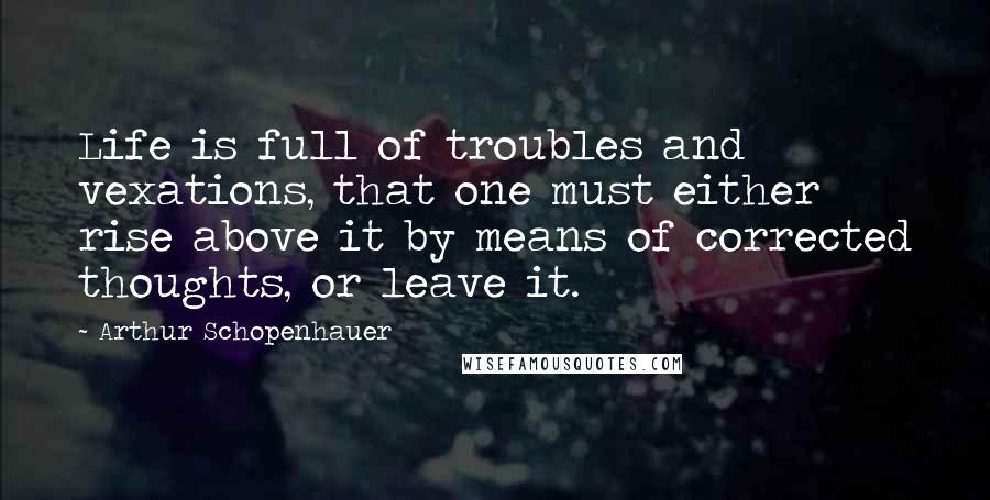 Arthur Schopenhauer Quotes: Life is full of troubles and vexations, that one must either rise above it by means of corrected thoughts, or leave it.