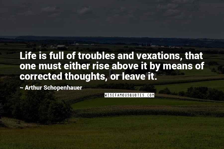 Arthur Schopenhauer Quotes: Life is full of troubles and vexations, that one must either rise above it by means of corrected thoughts, or leave it.