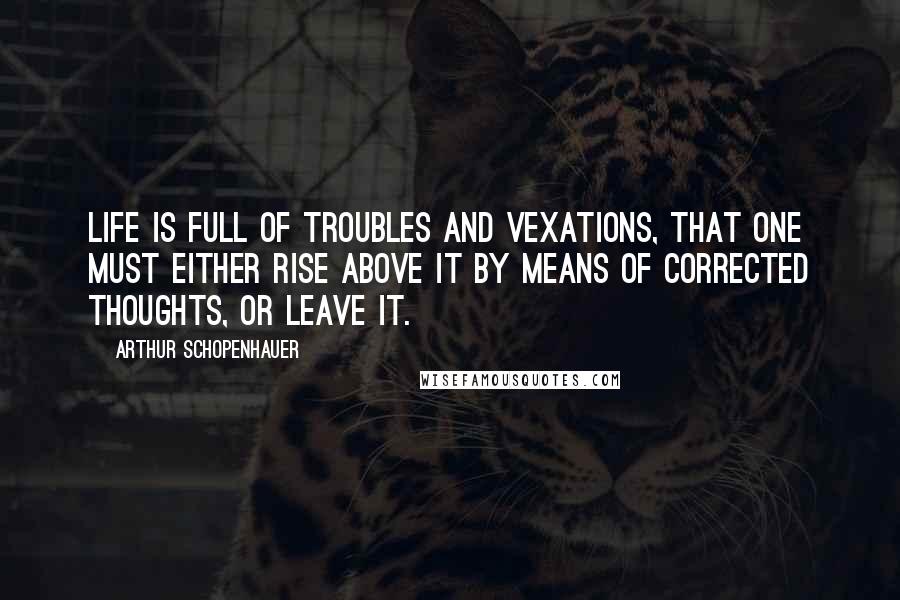 Arthur Schopenhauer Quotes: Life is full of troubles and vexations, that one must either rise above it by means of corrected thoughts, or leave it.