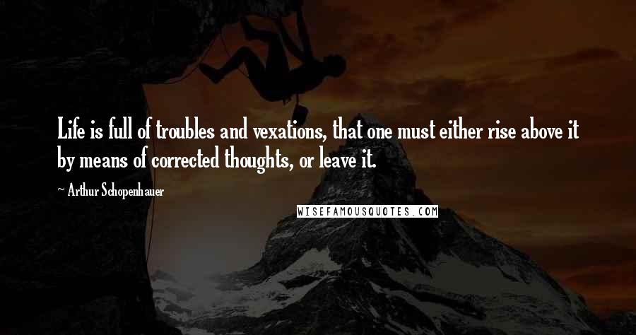 Arthur Schopenhauer Quotes: Life is full of troubles and vexations, that one must either rise above it by means of corrected thoughts, or leave it.