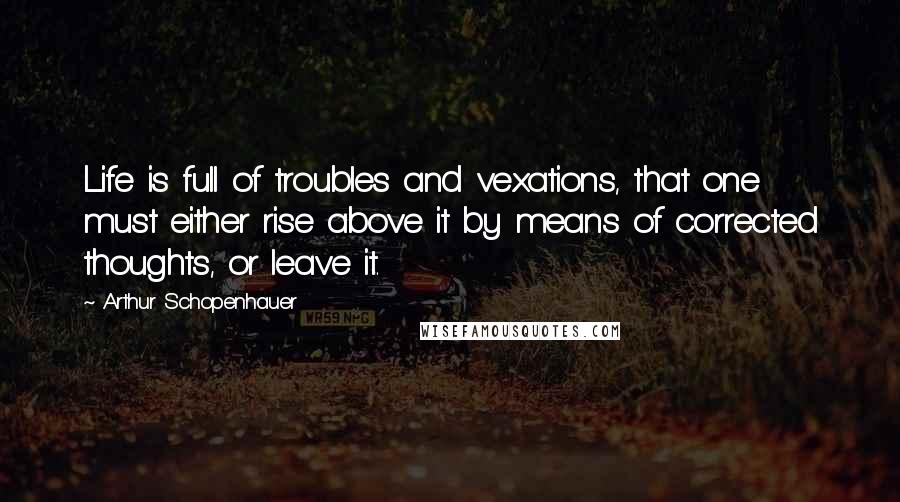 Arthur Schopenhauer Quotes: Life is full of troubles and vexations, that one must either rise above it by means of corrected thoughts, or leave it.