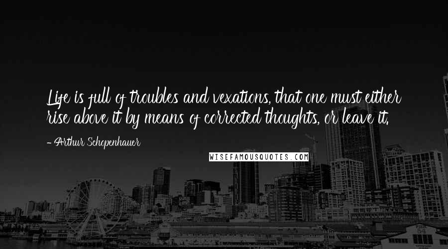 Arthur Schopenhauer Quotes: Life is full of troubles and vexations, that one must either rise above it by means of corrected thoughts, or leave it.