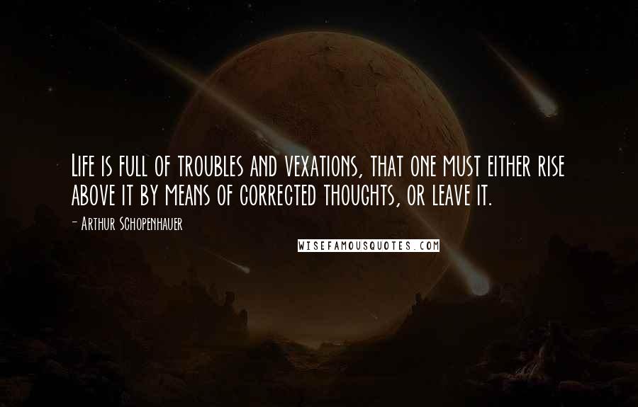 Arthur Schopenhauer Quotes: Life is full of troubles and vexations, that one must either rise above it by means of corrected thoughts, or leave it.