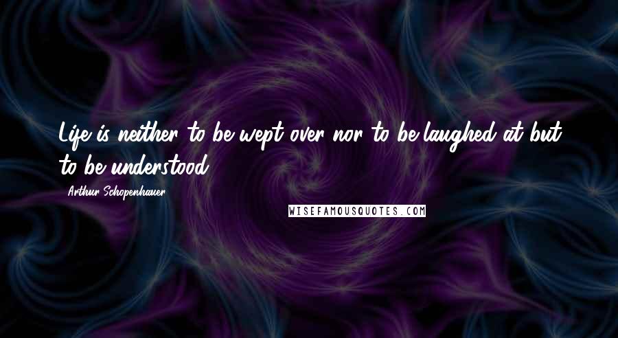 Arthur Schopenhauer Quotes: Life is neither to be wept over nor to be laughed at but to be understood.