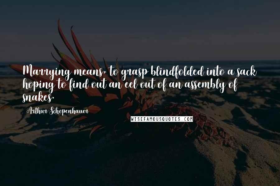 Arthur Schopenhauer Quotes: Marrying means, to grasp blindfolded into a sack hoping to find out an eel out of an assembly of snakes.