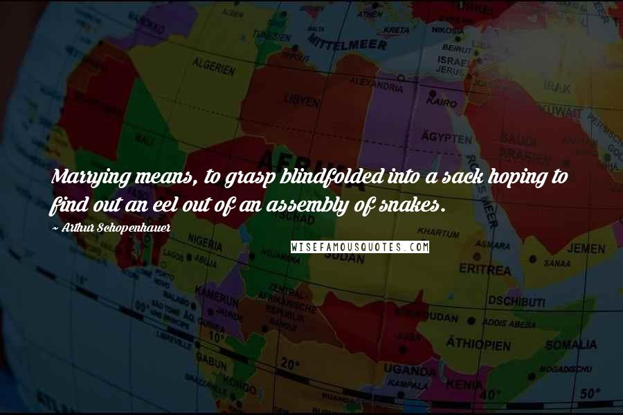 Arthur Schopenhauer Quotes: Marrying means, to grasp blindfolded into a sack hoping to find out an eel out of an assembly of snakes.