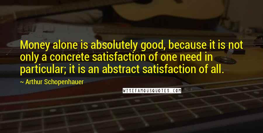 Arthur Schopenhauer Quotes: Money alone is absolutely good, because it is not only a concrete satisfaction of one need in particular; it is an abstract satisfaction of all.