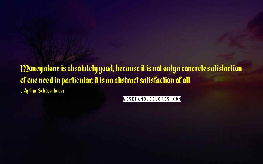 Arthur Schopenhauer Quotes: Money alone is absolutely good, because it is not only a concrete satisfaction of one need in particular; it is an abstract satisfaction of all.