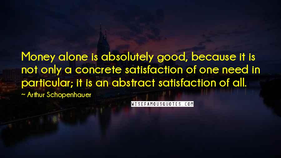 Arthur Schopenhauer Quotes: Money alone is absolutely good, because it is not only a concrete satisfaction of one need in particular; it is an abstract satisfaction of all.