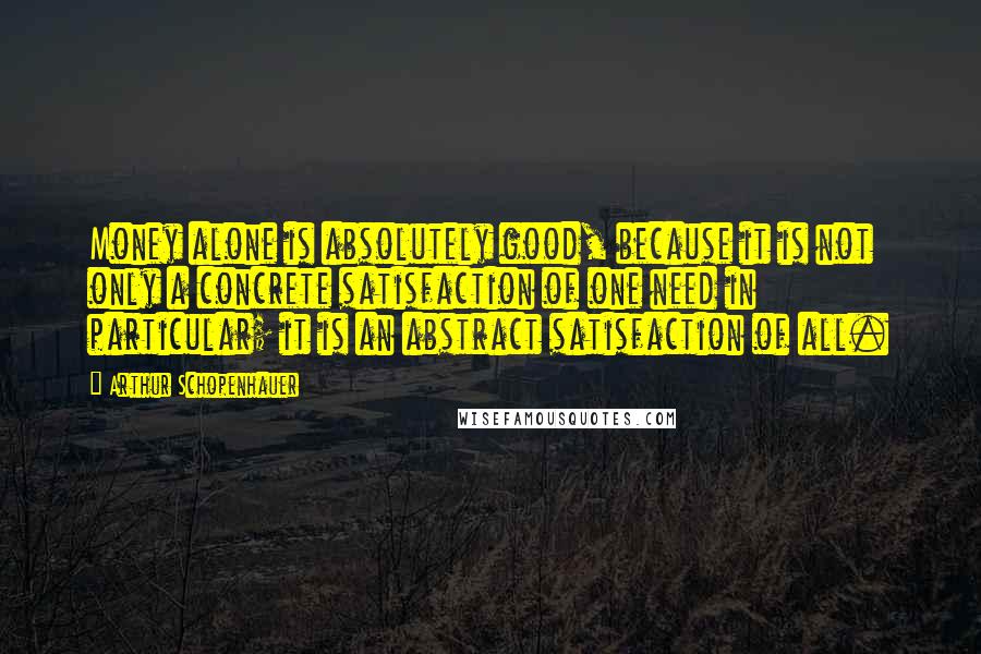 Arthur Schopenhauer Quotes: Money alone is absolutely good, because it is not only a concrete satisfaction of one need in particular; it is an abstract satisfaction of all.