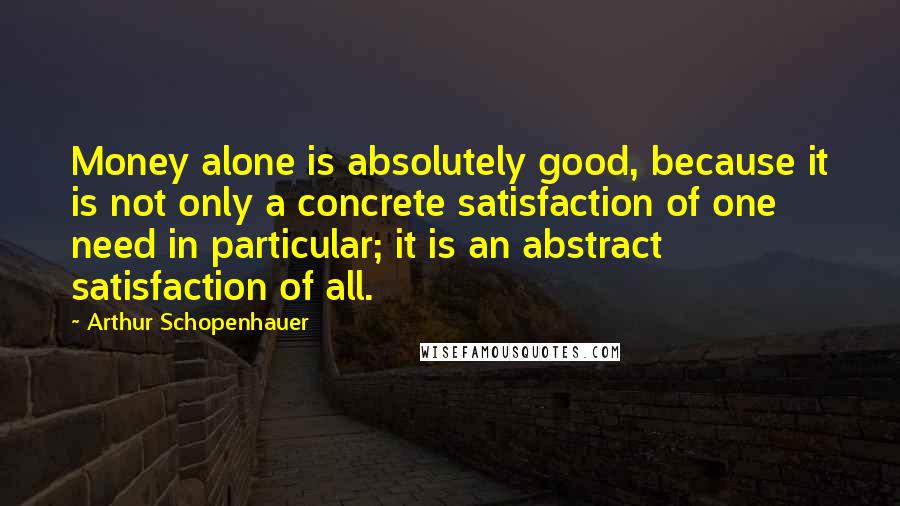 Arthur Schopenhauer Quotes: Money alone is absolutely good, because it is not only a concrete satisfaction of one need in particular; it is an abstract satisfaction of all.