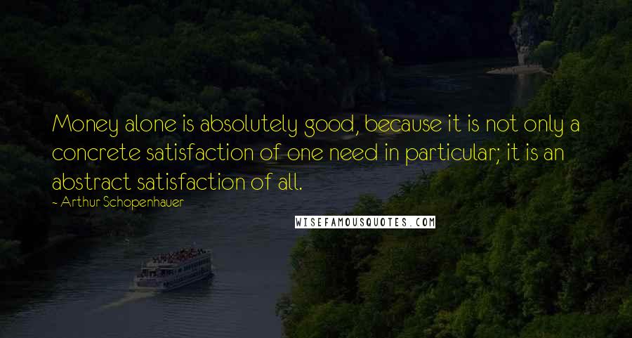 Arthur Schopenhauer Quotes: Money alone is absolutely good, because it is not only a concrete satisfaction of one need in particular; it is an abstract satisfaction of all.