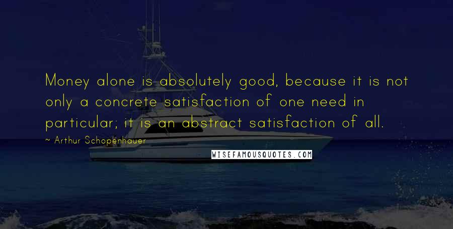Arthur Schopenhauer Quotes: Money alone is absolutely good, because it is not only a concrete satisfaction of one need in particular; it is an abstract satisfaction of all.