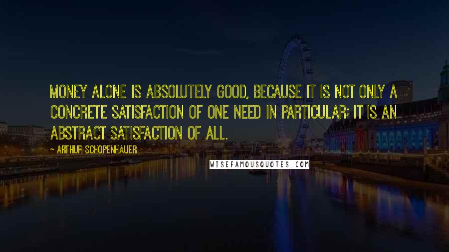 Arthur Schopenhauer Quotes: Money alone is absolutely good, because it is not only a concrete satisfaction of one need in particular; it is an abstract satisfaction of all.